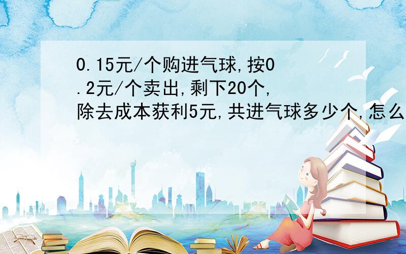 0.15元/个购进气球,按0.2元/个卖出,剩下20个,除去成本获利5元,共进气球多少个,怎么列算式 得是多少