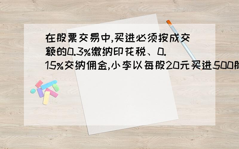 在股票交易中,买进必须按成交额的0.3%缴纳印花税、0.15%交纳佣金,小李以每股20元买进500股科技股,