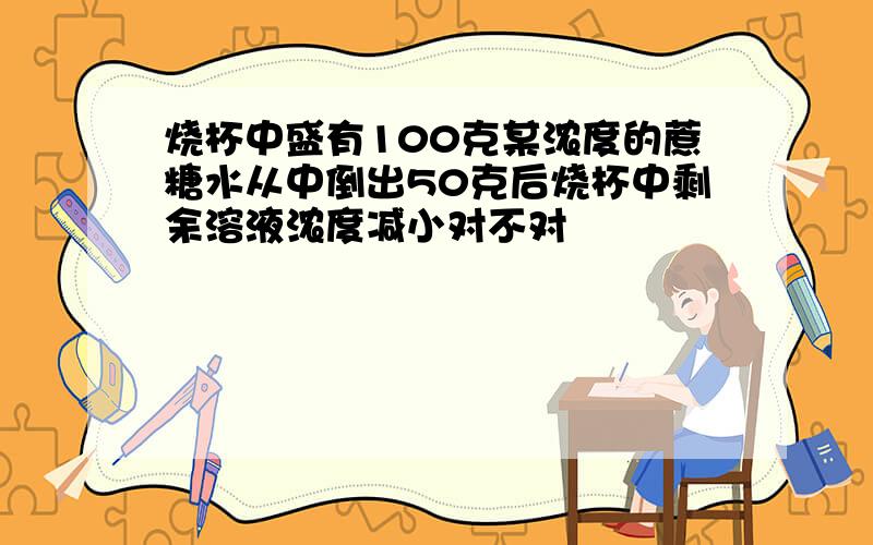 烧杯中盛有100克某浓度的蔗糖水从中倒出50克后烧杯中剩余溶液浓度减小对不对