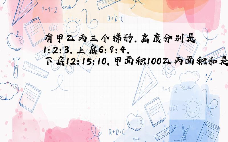 有甲乙丙三个梯形,高度分别是1：2：3,上底6：9：4,下底12：15：10,甲面积100乙丙面积和是