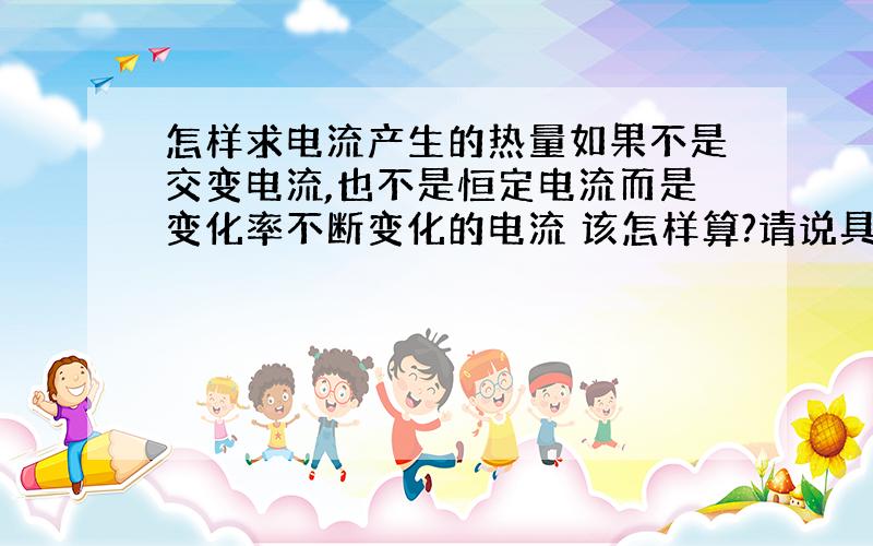 怎样求电流产生的热量如果不是交变电流,也不是恒定电流而是变化率不断变化的电流 该怎样算?请说具体点