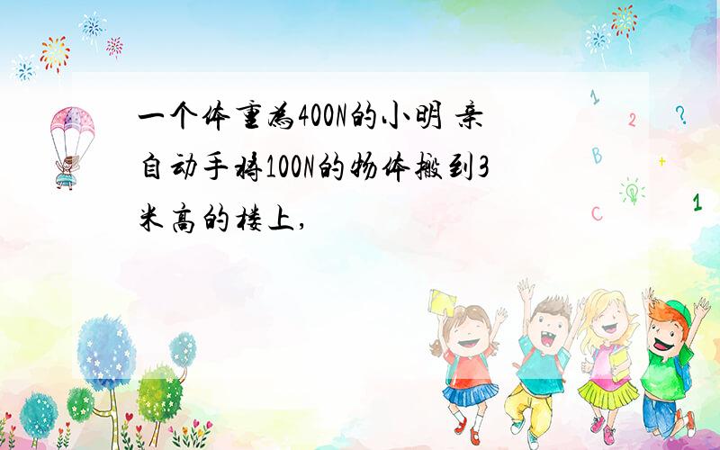 一个体重为400N的小明 亲自动手将100N的物体搬到3米高的楼上,