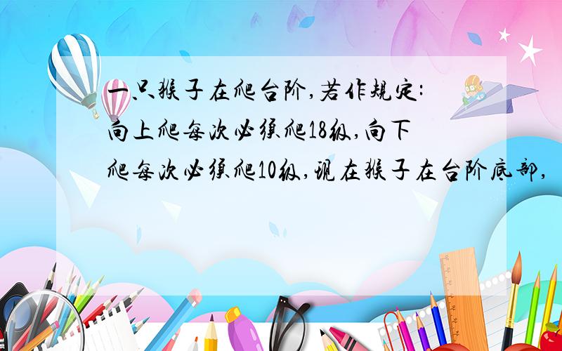 一只猴子在爬台阶,若作规定:向上爬每次必须爬18级,向下爬每次必须爬10级,现在猴子在台阶底部,