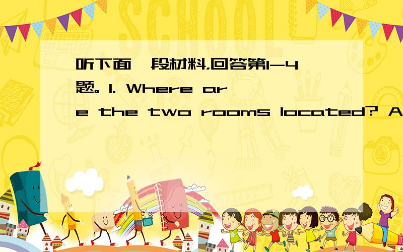 听下面一段材料，回答第1-4题。 1. Where are the two rooms located? A. On t