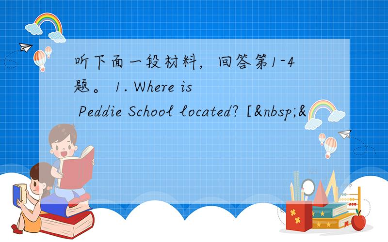 听下面一段材料，回答第1-4题。 1. Where is Peddie School located? [ &