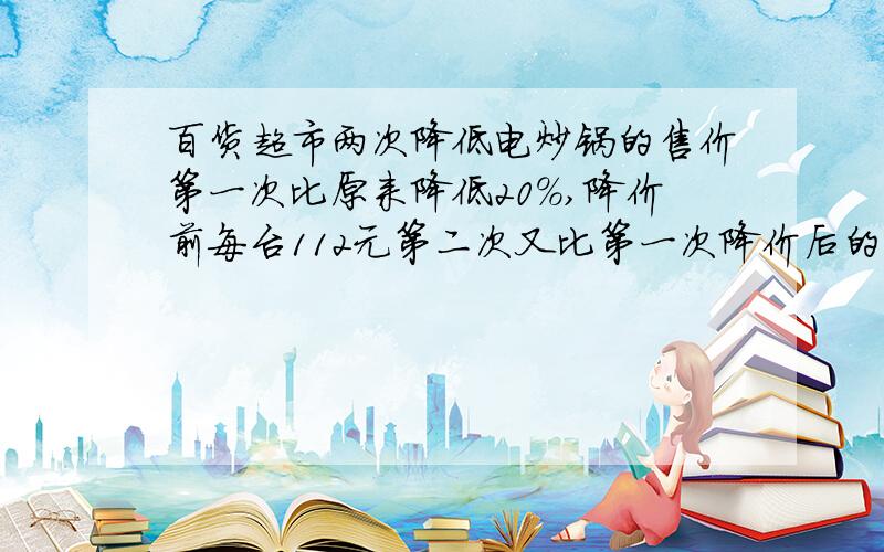 百货超市两次降低电炒锅的售价第一次比原来降低20%,降价前每台112元第二次又比第一次降价后的价格降低