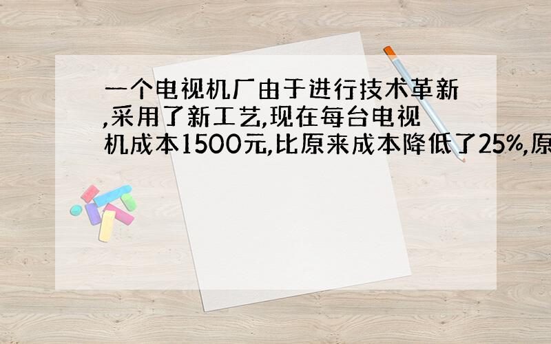 一个电视机厂由于进行技术革新,采用了新工艺,现在每台电视机成本1500元,比原来成本降低了25%,原来每台成本多少元?