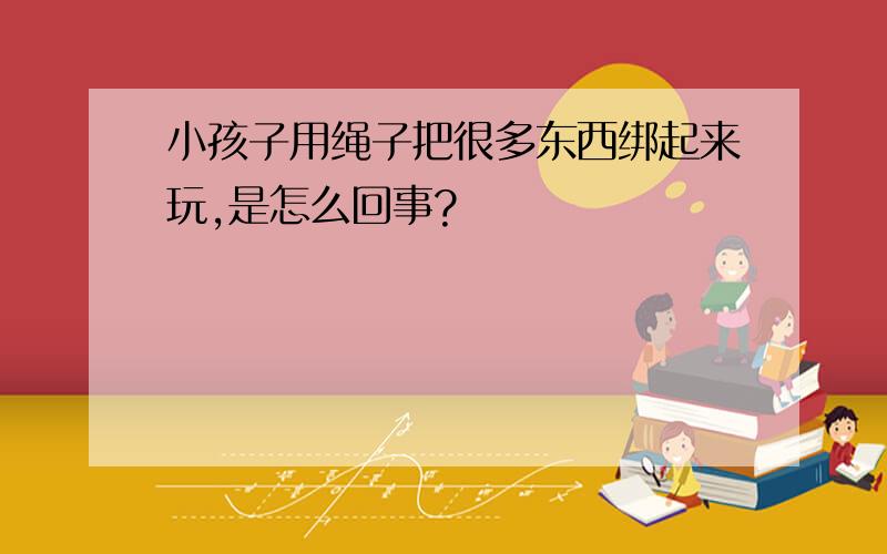 小孩子用绳子把很多东西绑起来玩,是怎么回事?