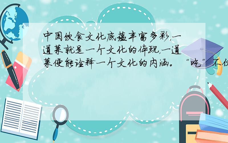 中国饮食文化底蕴丰富多彩，一道菜就是一个文化的体现，一道菜便能诠释一个文化的内涵。“吃”不仅可以满足口腹之欲，更体现了食