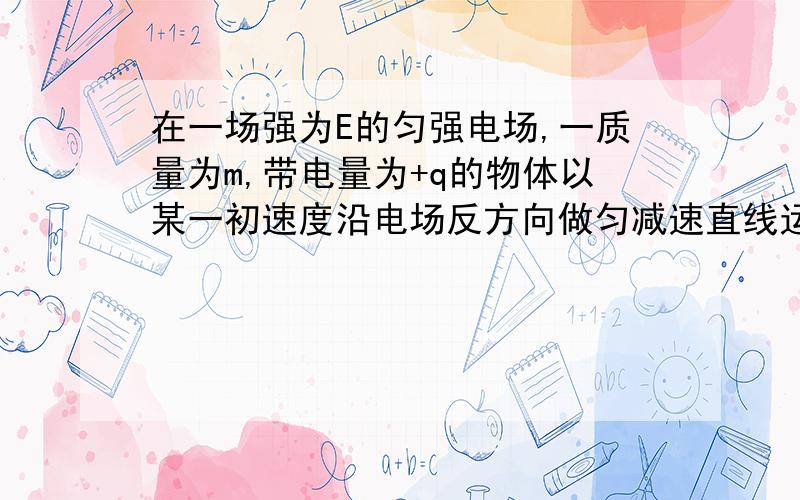 在一场强为E的匀强电场,一质量为m,带电量为+q的物体以某一初速度沿电场反方向做匀减速直线运动