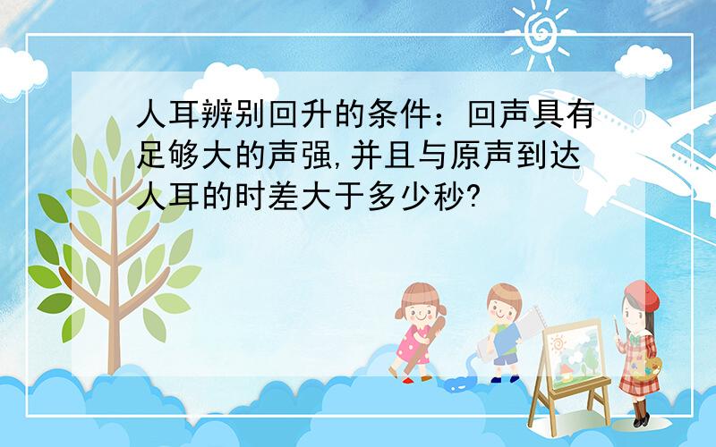 人耳辨别回升的条件：回声具有足够大的声强,并且与原声到达人耳的时差大于多少秒?