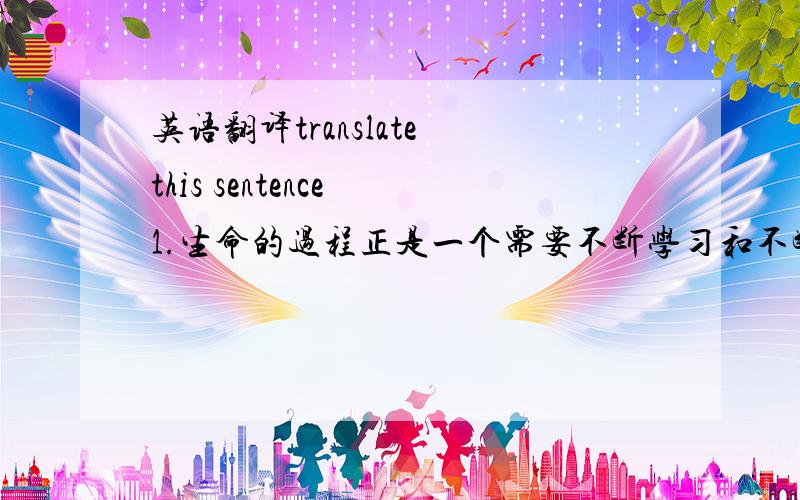 英语翻译translate this sentence 1.生命的过程正是一个需要不断学习和不断充实的过程,否则的话你将