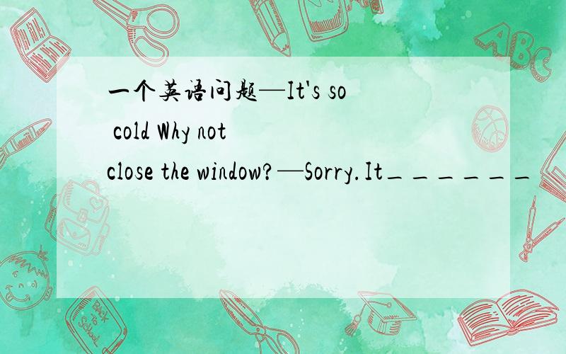 一个英语问题—It's so cold Why not close the window?—Sorry.It______