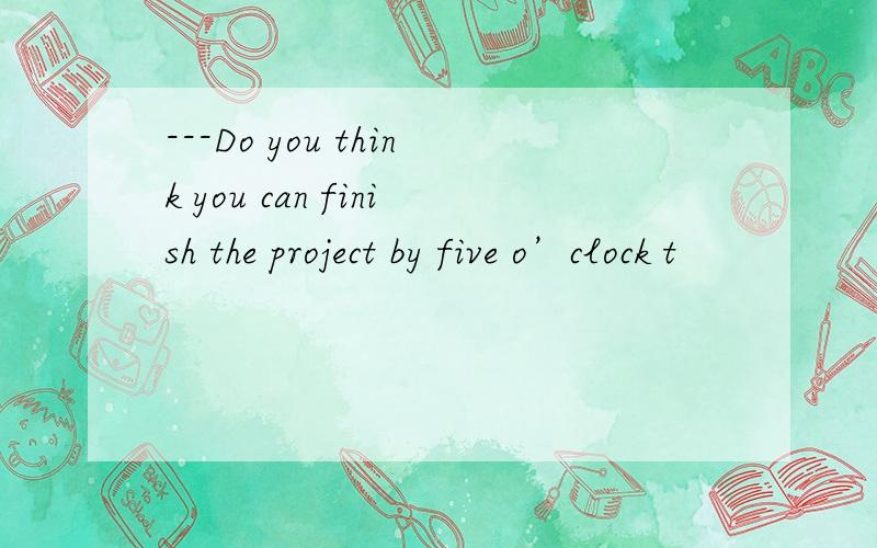 ---Do you think you can finish the project by five o’clock t