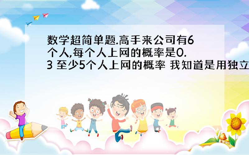 数学超简单题.高手来公司有6个人,每个人上网的概率是0.3 至少5个人上网的概率 我知道是用独立时间那个来算 但是就是没