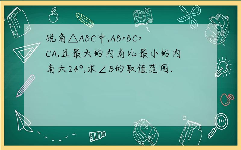 锐角△ABC中,AB>BC>CA,且最大的内角比最小的内角大24°,求∠B的取值范围.