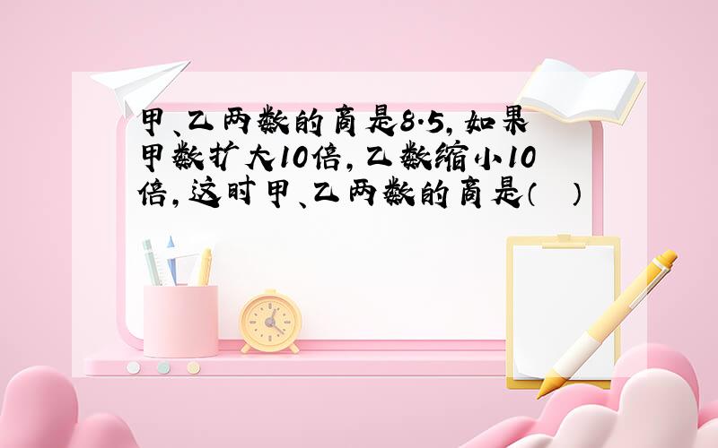 甲、乙两数的商是8.5，如果甲数扩大10倍，乙数缩小10倍，这时甲、乙两数的商是（　　）