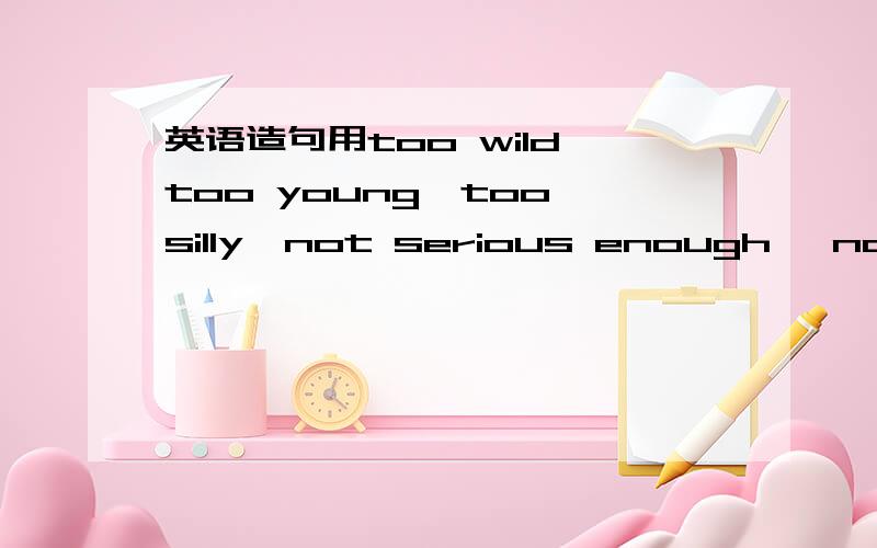 英语造句用too wild,too young,too silly,not serious enough ,not ol