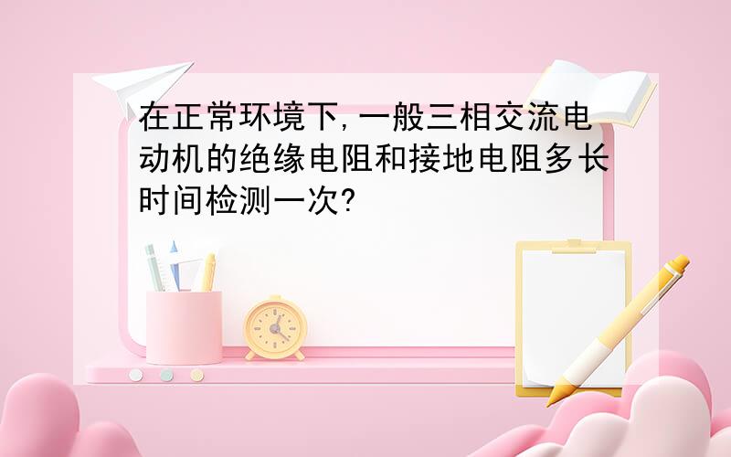 在正常环境下,一般三相交流电动机的绝缘电阻和接地电阻多长时间检测一次?