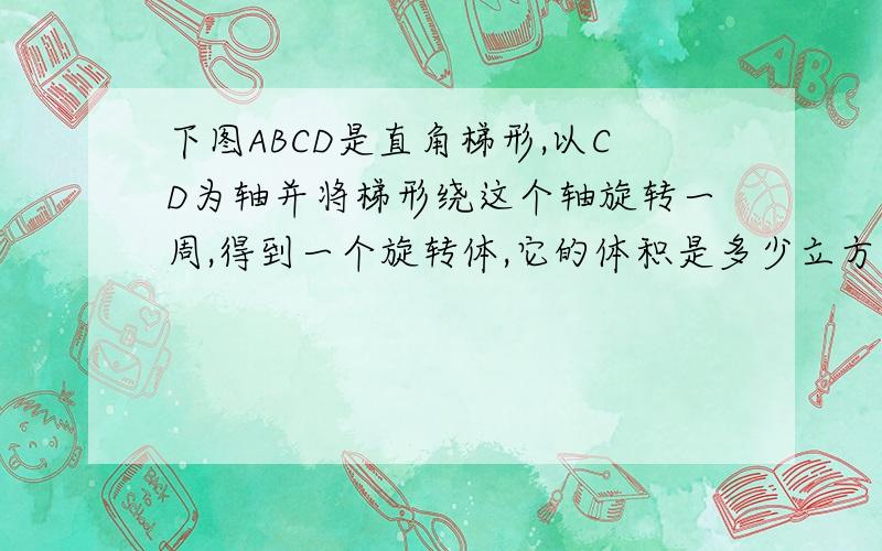 下图ABCD是直角梯形,以CD为轴并将梯形绕这个轴旋转一周,得到一个旋转体,它的体积是多少立方厘米?