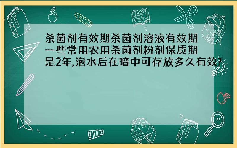 杀菌剂有效期杀菌剂溶液有效期一些常用农用杀菌剂粉剂保质期是2年,泡水后在暗中可存放多久有效?