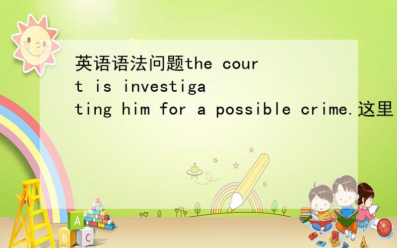 英语语法问题the court is investigating him for a possible crime.这里