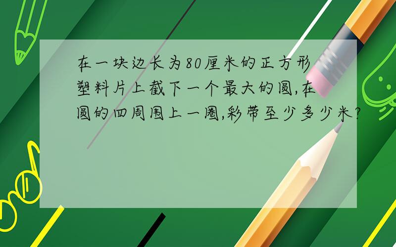 在一块边长为80厘米的正方形塑料片上截下一个最大的圆,在圆的四周围上一圈,彩带至少多少米?