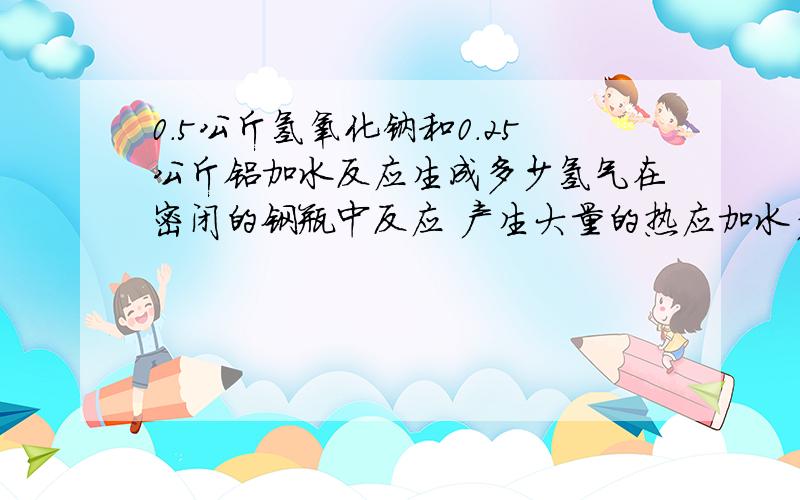 0.5公斤氢氧化钠和0.25公斤铝加水反应生成多少氢气在密闭的钢瓶中反应 产生大量的热应加水多少公斤