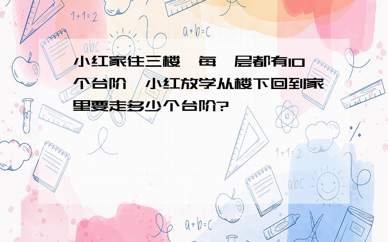 小红家住三楼,每一层都有10个台阶,小红放学从楼下回到家里要走多少个台阶?