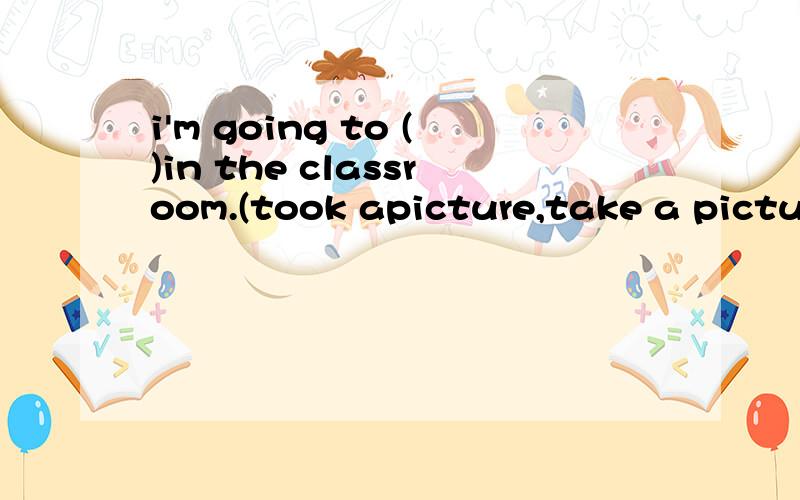 i'm going to ()in the classroom.(took apicture,take a pictur