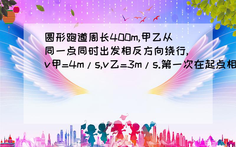 圆形跑道周长400m,甲乙从同一点同时出发相反方向绕行,v甲=4m/s,v乙=3m/s.第一次在起点相遇时,乙跑过的路程