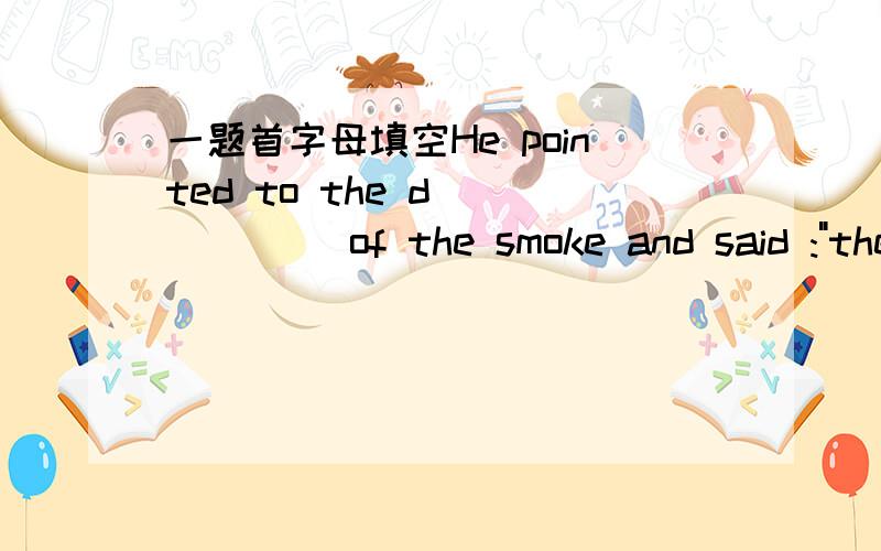 一题首字母填空He pointed to the d______ of the smoke and said :