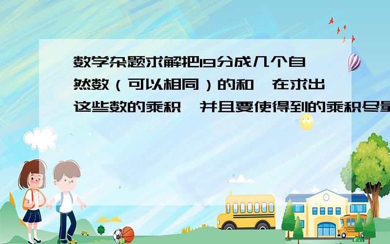 数学杂题求解把19分成几个自然数（可以相同）的和,在求出这些数的乘积,并且要使得到的乘积尽量大,最大乘积是多少?