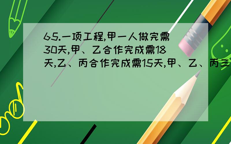 65.一项工程,甲一人做完需30天,甲、乙合作完成需18天,乙、丙合作完成需15天,甲、乙、丙三人共同完成该工程需：