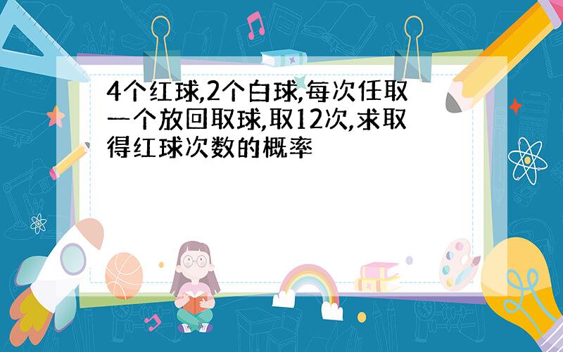 4个红球,2个白球,每次任取一个放回取球,取12次,求取得红球次数的概率