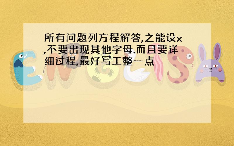 所有问题列方程解答,之能设x,不要出现其他字母.而且要详细过程,最好写工整一点