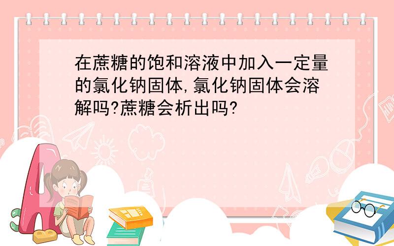 在蔗糖的饱和溶液中加入一定量的氯化钠固体,氯化钠固体会溶解吗?蔗糖会析出吗?