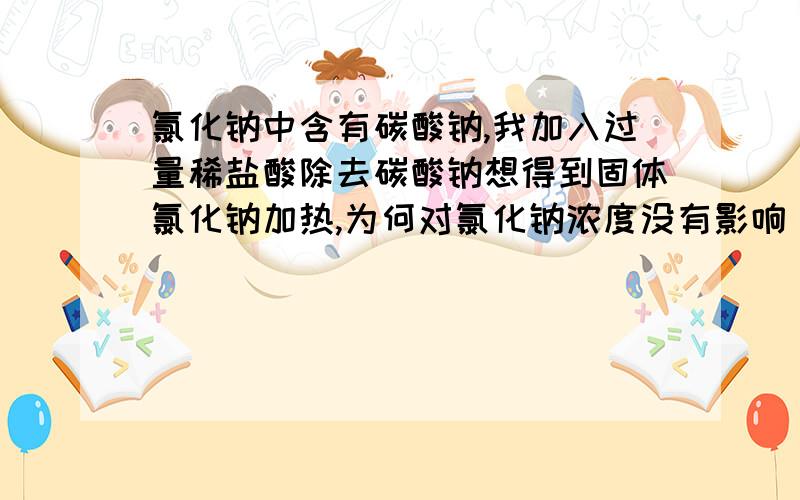 氯化钠中含有碳酸钠,我加入过量稀盐酸除去碳酸钠想得到固体氯化钠加热,为何对氯化钠浓度没有影响