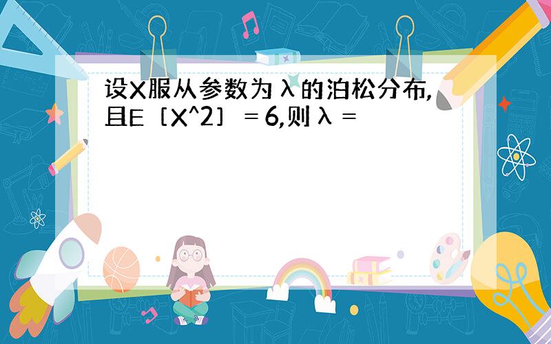 设X服从参数为λ的泊松分布,且E［X^2］＝6,则λ＝