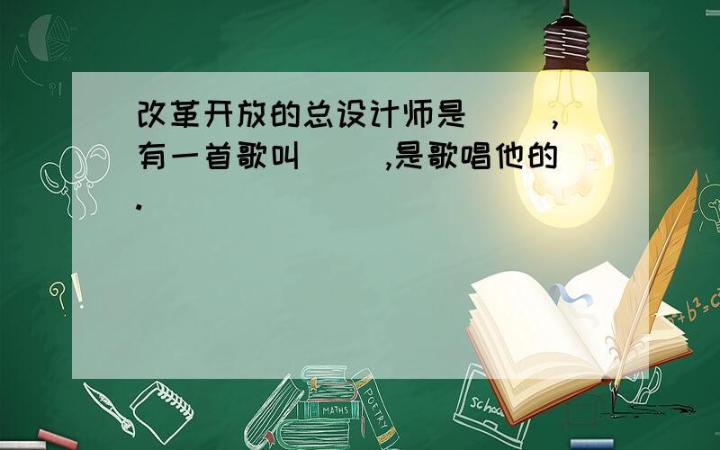 改革开放的总设计师是（ ）,有一首歌叫（ ）,是歌唱他的.