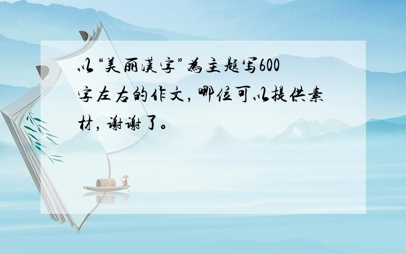 以“美丽汉字”为主题写600字左右的作文，哪位可以提供素材，谢谢了。