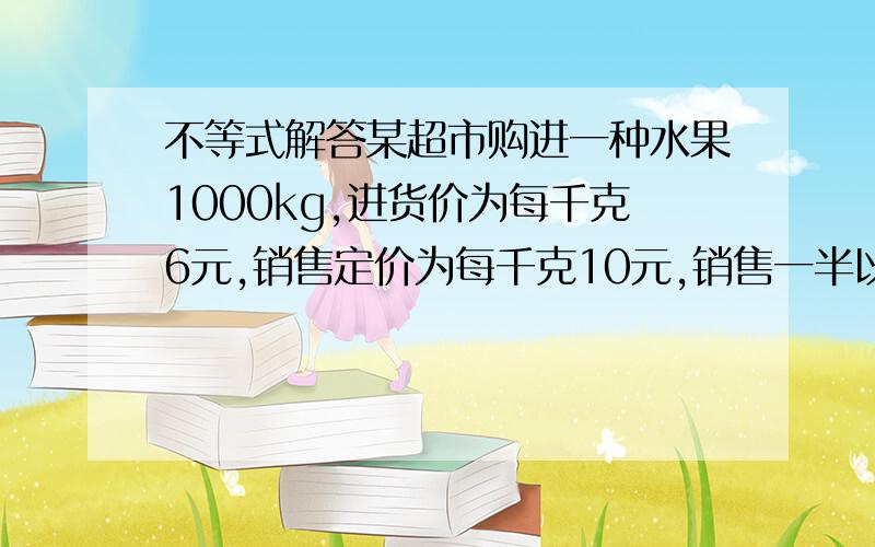 不等式解答某超市购进一种水果1000kg,进货价为每千克6元,销售定价为每千克10元,销售一半以后,为了尽