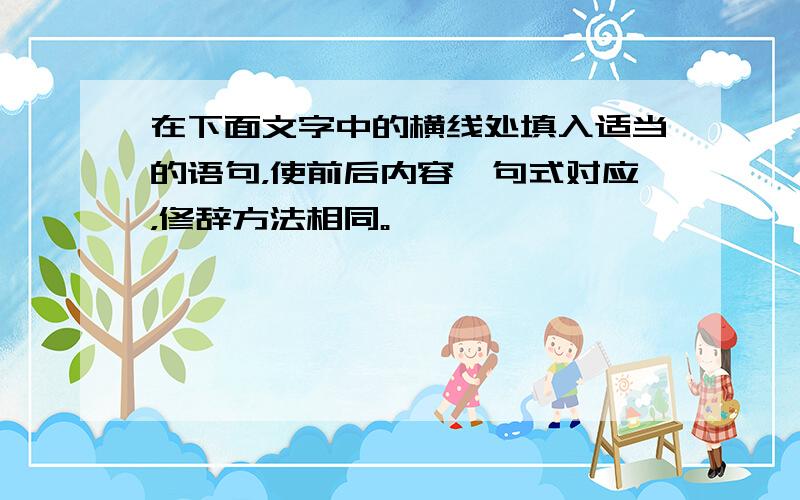 在下面文字中的横线处填入适当的语句，使前后内容、句式对应，修辞方法相同。