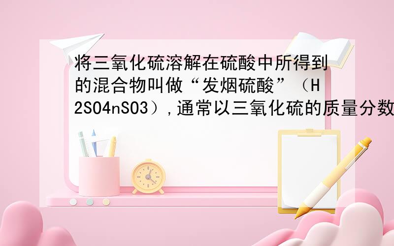 将三氧化硫溶解在硫酸中所得到的混合物叫做“发烟硫酸”（H2SO4nSO3）,通常以三氧化硫的质量分数表示其组成.今将0.