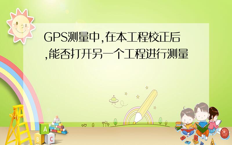 GPS测量中,在本工程校正后,能否打开另一个工程进行测量