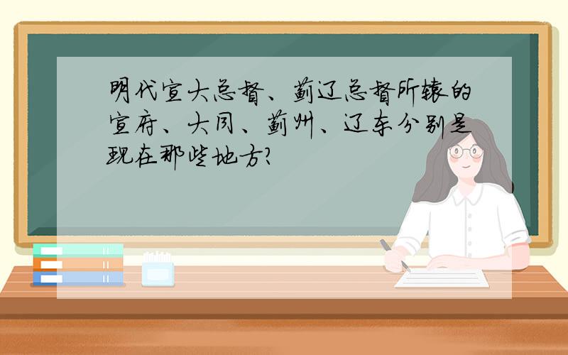 明代宣大总督、蓟辽总督所辖的宣府、大同、蓟州、辽东分别是现在那些地方?