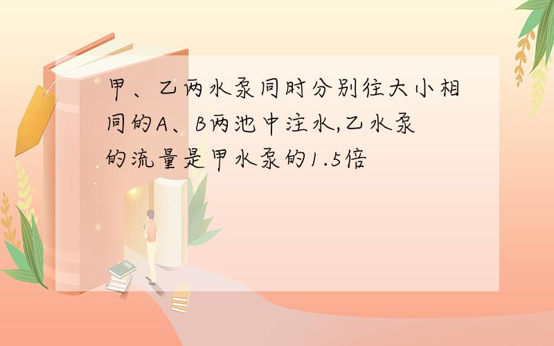 甲、乙两水泵同时分别往大小相同的A、B两池中注水,乙水泵的流量是甲水泵的1.5倍