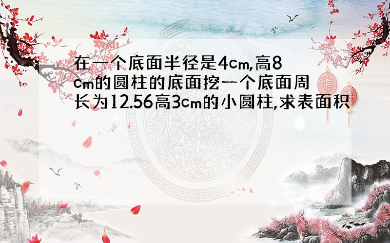 在一个底面半径是4cm,高8cm的圆柱的底面挖一个底面周长为12.56高3cm的小圆柱,求表面积