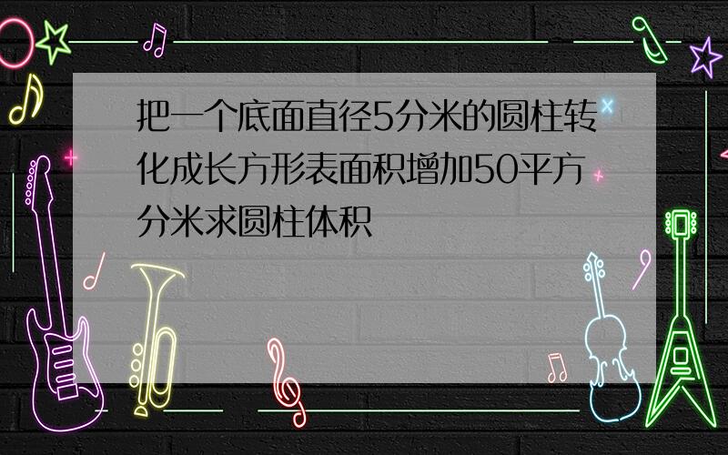 把一个底面直径5分米的圆柱转化成长方形表面积增加50平方分米求圆柱体积