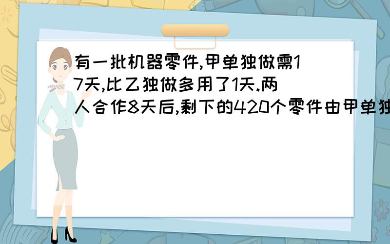 有一批机器零件,甲单独做需17天,比乙独做多用了1天.两人合作8天后,剩下的420个零件由甲单独制作,问甲